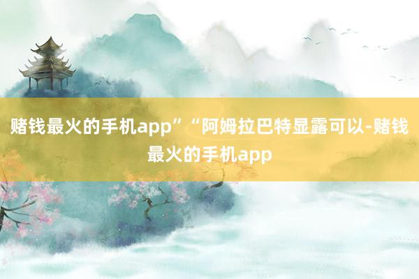 赌钱最火的手机app”“阿姆拉巴特显露可以-赌钱最火的手机app