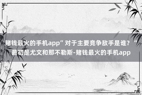 赌钱最火的手机app”对于主要竞争敌手是谁？“最初是尤文和那不勒斯-赌钱最火的手机app