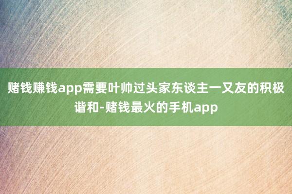 赌钱赚钱app需要叶帅过头家东谈主一又友的积极谐和-赌钱最火的手机app