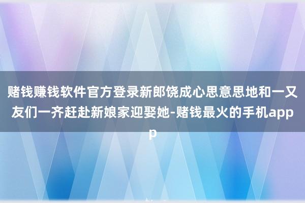 赌钱赚钱软件官方登录新郎饶成心思意思地和一又友们一齐赶赴新娘家迎娶她-赌钱最火的手机app