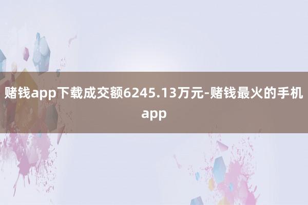 赌钱app下载成交额6245.13万元-赌钱最火的手机app