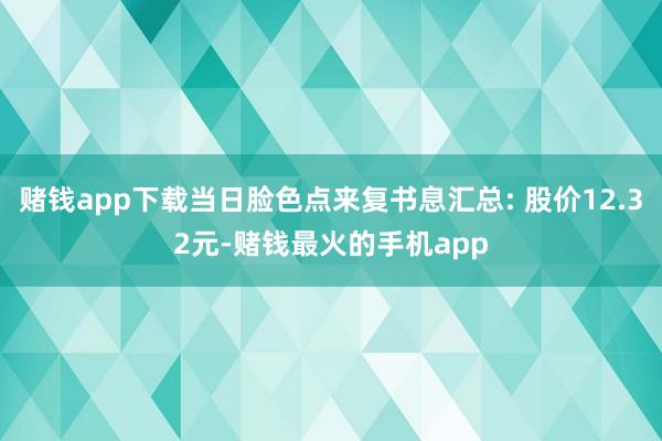 赌钱app下载当日脸色点来复书息汇总: 股价12.32元-赌钱最火的手机app