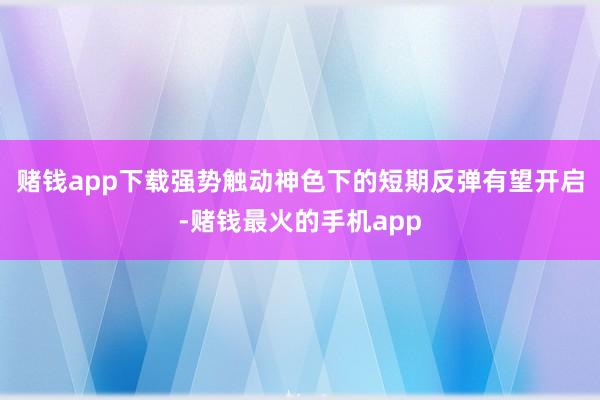 赌钱app下载强势触动神色下的短期反弹有望开启-赌钱最火的手机app