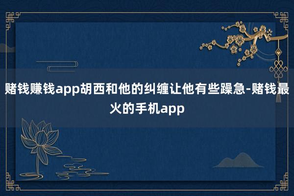 赌钱赚钱app胡西和他的纠缠让他有些躁急-赌钱最火的手机app