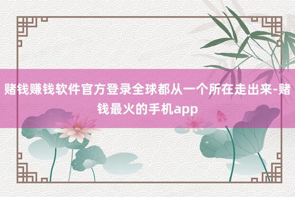 赌钱赚钱软件官方登录全球都从一个所在走出来-赌钱最火的手机app