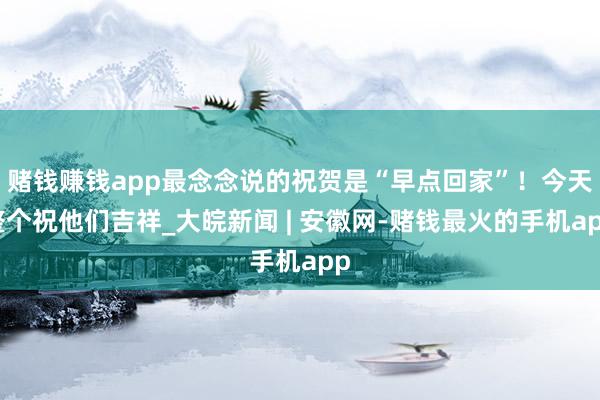赌钱赚钱app最念念说的祝贺是“早点回家”！今天整个祝他们吉祥_大皖新闻 | 安徽网-赌钱最火的手机app