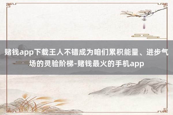 赌钱app下载王人不错成为咱们累积能量、进步气场的灵验阶梯-赌钱最火的手机app