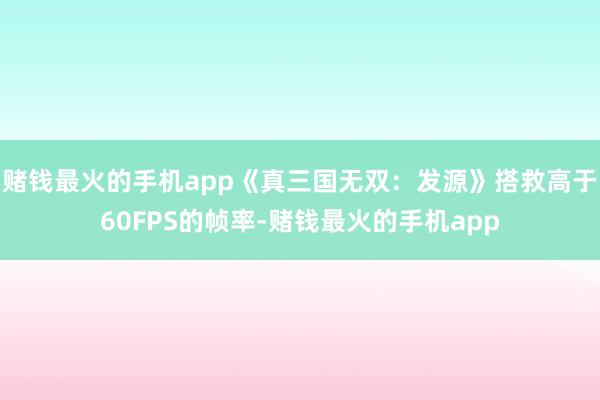 赌钱最火的手机app《真三国无双：发源》搭救高于60FPS的帧率-赌钱最火的手机app