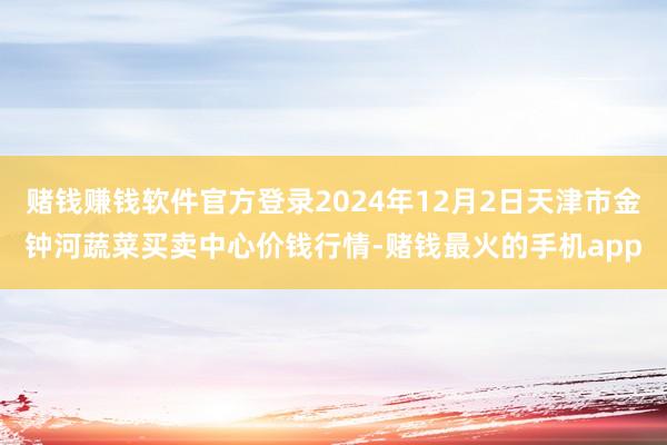 赌钱赚钱软件官方登录2024年12月2日天津市金钟河蔬菜买卖中心价钱行情-赌钱最火的手机app
