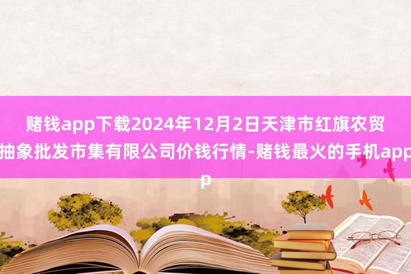 赌钱app下载2024年12月2日天津市红旗农贸抽象批发市集有限公司价钱行情-赌钱最火的手机app