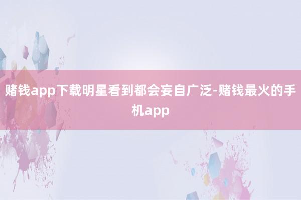 赌钱app下载明星看到都会妄自广泛-赌钱最火的手机app